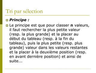 Tri par sélection
 Principe :
 Le principe est que pour classer n valeurs,
  il faut rechercher la plus petite valeur
  (resp. la plus grande) et la placer au
  début du tableau (resp. à la fin du
  tableau), puis la plus petite (resp. plus
  grande) valeur dans les valeurs restantes
  et la placer à la deuxième position (resp.
  en avant dernière position) et ainsi de
  suite...
 