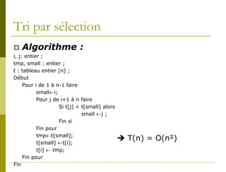 Tri par sélection
   Algorithme :
i, j: entier ;
tmp, small : entier ;
t : tableau entier [n] ;
Début
     Pour i de 1 à n-1 faire
           small←i;
           Pour j de i+1 à n faire
                    Si t[j] < t[small] alors
                              small ←j ;
                    Fin si
           Fin pour
           tmp←t[small];
                                                T(n) = O(n²)
           t[small] ←t[i];
           t[i] ← tmp;
     Fin pour
Fin
 