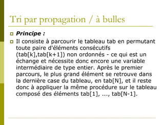 Tri par propagation / à bulles
   Principe :
   Il consiste à parcourir le tableau tab en permutant
    toute paire d'éléments consécutifs
    (tab[k],tab[k+1]) non ordonnés - ce qui est un
    échange et nécessite donc encore une variable
    intermédiaire de type entier. Après le premier
    parcours, le plus grand élément se retrouve dans
    la dernière case du tableau, en tab[N], et il reste
    donc à appliquer la même procédure sur le tableau
    composé des éléments tab[1], ..., tab[N-1].
 