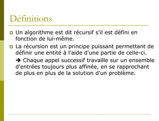 Définitions
   Un algorithme est dit récursif s'il est défini en
    fonction de lui-même.
   La récursion est un principe puissant permettant de
    définir une entité à l'aide d'une partie de celle-ci.
     Chaque appel successif travaille sur un ensemble
    d'entrées toujours plus affinée, en se rapprochant
    de plus en plus de la solution d'un problème.
 