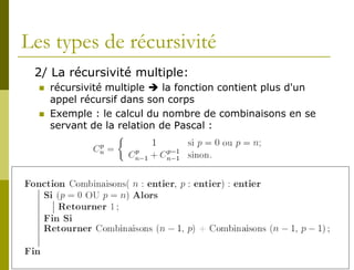 Les types de récursivité
 2/ La récursivité multiple:
     récursivité multiple  la fonction contient plus d'un
      appel récursif dans son corps
     Exemple : le calcul du nombre de combinaisons en se
      servant de la relation de Pascal :
 