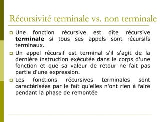 Récursivité terminale vs. non terminale
   Une fonction récursive est dite récursive
    terminale si tous ses appels sont récursifs
    terminaux.
   Un appel récursif est terminal s'il s'agit de la
    dernière instruction exécutée dans le corps d'une
    fonction et que sa valeur de retour ne fait pas
    partie d'une expression.
   Les    fonctions   récursives     terminales    sont
    caractérisées par le fait qu'elles n'ont rien à faire
    pendant la phase de remontée
 