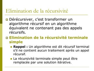 Elimination de la récursivité
 Dérécursiver, c’est transformer un
  algorithme récursif en un algorithme
  équivalent ne contenant pas des appels
  récursifs.
 Elimination de la récursivité terminale
  simple
       Rappel : Un algorithme est dit récursif terminal
        s’il ne contient aucun traitement après un appel
        récursif.
       La récursivité terminale simple peut être
        remplacée par une solution itérative.
 