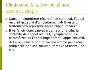 Elimination de la récursivité non
terminale simple
   Dans un algorithme récursif non terminal, l’appel
    récursif est suivi d’un traitement  il reste un
    traitement à reprendre après l’appel récursif
   Il va falloir donc sauvegarder, sur une pile, le
    contexte de l’appel récursif, typiquement les
    paramètres de l’appel engendrant l’appel récursif.
     La récursivité non terminale simple peut être
    remplacée par une solution itérative utilisant une
    pile.
 