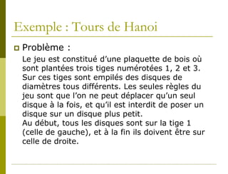 Exemple : Tours de Hanoi
   Problème :
    Le jeu est constitué d’une plaquette de bois où
    sont plantées trois tiges numérotées 1, 2 et 3.
    Sur ces tiges sont empilés des disques de
    diamètres tous différents. Les seules règles du
    jeu sont que l’on ne peut déplacer qu’un seul
    disque à la fois, et qu’il est interdit de poser un
    disque sur un disque plus petit.
    Au début, tous les disques sont sur la tige 1
    (celle de gauche), et à la fin ils doivent être sur
    celle de droite.
 