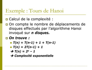 Exemple : Tours de Hanoi
 Calcul de la complexité :
 On compte le nombre de déplacements de
  disques effectués par l’algorithme Hanoi
  invoqué sur n disques.
 On trouve :
     T(n) = T(n-1) + 1 + T(n-1)
     T(n) = 2T(n-1) + 1
     T(n) = 2n – 1
     Complexité exponentielle
 