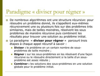 Paradigme « diviser pour régner »
   De nombreux algorithmes ont une structure récursive: pour
    résoudre un problème donné, ils s’appellent eux-mêmes
    récursivement une ou plusieurs fois sur des problèmes très
    similaires, mais de tailles moindres, résolvent les sous
    problèmes de manière récursive puis combinent les
    résultats pour trouver une solution au problème initial.
   Le paradigme « diviser pour régner » parcourt trois
    étapes à chaque appel récursif à savoir :
       Diviser : le problème en un certain nombre de sous-
        problèmes de taille moindre ;
       Régner : sur les sous-problèmes en les résolvant d'une façon
        récursive ou le résoudre directement si la taille d'un sous-
        problème est assez réduite ;
       Combiner : les solutions des sous-problèmes en une solution
        globale pour le problème initial.
 