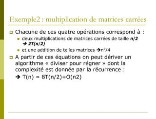 Exemple2 : multiplication de matrices carrées
   Chacune de ces quatre opérations correspond à :
       deux multiplications de matrices carrées de taille n/2
         2T(n/2)
       et une addition de telles matrices n2/4
   A partir de ces équations on peut dériver un
    algorithme « diviser pour régner » dont la
    complexité est donnée par la récurrence :
     T(n) = 8T(n/2)+O(n2)
 