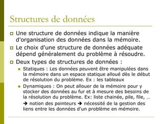 Structures de données
   Une structure de données indique la manière
    d'organisation des données dans la mémoire.
   Le choix d'une structure de données adéquate
    dépend généralement du problème à résoudre.
   Deux types de structures de données :
       Statiques : Les données peuvent être manipulées dans
        la mémoire dans un espace statique alloué dès le début
        de résolution du problème. Ex : les tableaux
       Dynamiques : On peut allouer de la mémoire pour y
        stocker des données au fur et à mesure des besoins de
        la résolution du problème. Ex: liste chainée, pile, file, …
         notion des pointeurs  nécessité de la gestion des
        liens entre les données d'un problème en mémoire.
 
