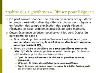 Analyse des algorithmes « Diviser pour Régner »
   On peut souvent donner une relation de récurrence qui décrit
    le temps d'exécution d’un algorithme « diviser pour régner »
    en fonction des temps d'exécution des appels récursifs
    résolvant les sous-problèmes associés de taille moindre.
   Cette récurrence se décompose suivant les trois étapes du
    paradigme de base :
       Si la taille du problème est suffisamment réduite, n ≤ c pour
        une certaine constante c, la résolution est directe et consomme
        un temps constant O(1).
       Sinon, on divise le problème en a sous-problèmes chacun de
        taille 1/b de la taille du problème initial. Le temps d'exécution
        total se décompose alors en trois parties :
            D(n) : le temps nécessaire à la division du problème en sous-
             problèmes.
            aT (n/b) : le temps de résolution des a sous-problèmes.
            C(n) : le temps nécessaire pour construire la solution finale à partir
             des solutions aux sous-problèmes.
 