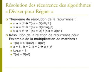 Résolution des récurrence des algorithmes
« Diviser pour Régner »
   Théorème de résolution de la récurrence :
       si a > bk  T(n) = O(nlogb a )
       si a = bk  T(n) = O(nk logbn)
       si a < bk  T(n) = O( f (n)) = O(nk )
   Résolution de la relation de récurrence pour
    l’exemple de la multiplication de matrices :
       T(n) = 8 T(n/2) + O(n2)
       a = 8 , b = 2, k = 2  a > bk
       Logba = 3
       T(n) = O(n3)
 