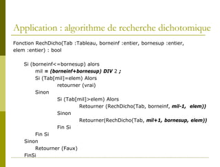 Application : algorithme de recherche dichotomique
Fonction RechDicho(Tab :Tableau, borneinf :entier, bornesup :entier,
elem :entier) : bool

    Si (borneinf<=bornesup) alors
         mil = (borneinf+bornesup) DIV 2 ;
         Si (Tab[mil]=elem) Alors
                  retourner (vrai)
         Sinon
                  Si (Tab[mil]>elem) Alors
                          Retourner (RechDicho(Tab, borneinf, mil-1, elem))
                  Sinon
                          Retourner(RechDicho(Tab, mil+1, bornesup, elem))
                  Fin Si
         Fin Si
    Sinon
         Retourner (Faux)
    FinSi
 