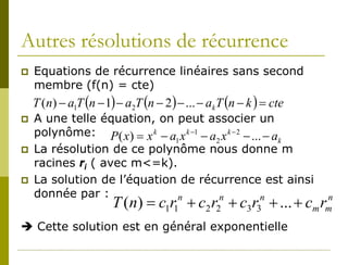 Autres résolutions de récurrence
   Equations de récurrence linéaires sans second
    membre (f(n) = cte)
    T (n) − a1T (n − 1) − a2T (n − 2 ) − ... − ak T (n − k ) = cte
   A une telle équation, on peut associer un
    polynôme: P ( x) = x k − a x k −1 − a x k − 2 − ... − a
                              1          2                  k
   La résolution de ce polynôme nous donne m
    racines ri ( avec m<=k).
   La solution de l’équation de récurrence est ainsi
    donnée par :
                       T (n) = c1r1 + c2 r2 + c3 r3 + ... + c r
                               n          n            n               n
                                                                     m m

 Cette solution est en général exponentielle
 