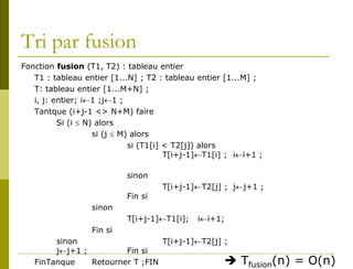 Tri par fusion
Fonction fusion (T1, T2) : tableau entier
   T1 : tableau entier [1...N] ; T2 : tableau entier [1...M] ;
   T: tableau entier [1...M+N] ;
   i, j: entier; i←1 ;j←1 ;
   Tantque (i+j-1 <> N+M) faire
          Si (i ≤ N) alors
                    si (j ≤ M) alors
                              si (T1[i] < T2[j]) alors
                                        T[i+j-1]←T1[i] ; i←i+1 ;

                            sinon
                                     T[i+j-1]←T2[j] ; j←j+1 ;
                            Fin si
                  sinon
                            T[i+j-1]←T1[i];   i←i+1;
                  Fin si
        sinon                    T[i+j-1]←T2[j] ;
        j←j+1 ;         Fin si
   FinTanque    Retourner T ;FIN                         Tfusion(n) = O(n)
 