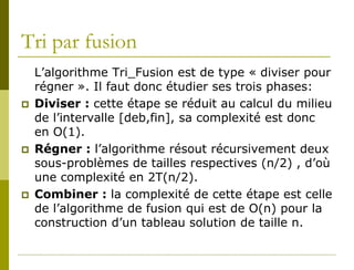 Tri par fusion
    L’algorithme Tri_Fusion est de type « diviser pour
    régner ». Il faut donc étudier ses trois phases:
   Diviser : cette étape se réduit au calcul du milieu
    de l’intervalle [deb,fin], sa complexité est donc
    en O(1).
   Régner : l’algorithme résout récursivement deux
    sous-problèmes de tailles respectives (n/2) , d’où
    une complexité en 2T(n/2).
   Combiner : la complexité de cette étape est celle
    de l’algorithme de fusion qui est de O(n) pour la
    construction d’un tableau solution de taille n.
 