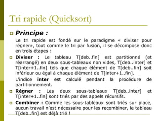 Tri rapide (Quicksort)
   Principe :
    Le tri rapide est fondé sur le paradigme « diviser pour
    régner», tout comme le tri par fusion, il se décompose donc
    en trois étapes :
   Diviser : Le tableau T[deb..fin] est partitionné (et
    réarrangé) en deux sous-tableaux non vides, T[deb..inter] et
    T[inter+1..fin] tels que chaque élément de T[deb..fin] soit
    inférieur ou égal à chaque élément de T[inter+1..fin].
    L’indice inter est calculé pendant la procédure de
    partitionnement.
   Régner : Les deux sous-tableaux T[deb..inter] et
    T[inter+1..fin] sont triés par des appels récursifs.
   Combiner : Comme les sous-tableaux sont triés sur place,
    aucun travail n’est nécessaire pour les recombiner, le tableau
    T[deb..fin] est déjà trié !
 