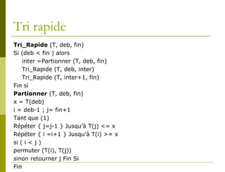 Tri rapide
Tri_Rapide (T, deb, fin)
Si (deb < fin ) alors
    inter =Partionner (T, deb, fin)
    Tri_Rapide (T, deb, inter)
    Tri_Rapide (T, inter+1, fin)
Fin si
Partionner (T, deb, fin)
x = T(deb)
i = deb-1 ; j= fin+1
Tant que (1)
Répéter { j=j-1 } Jusqu’à T(j) <= x
Répéter { i =i+1 } Jusqu’à T(i) >= x
si ( i < j )
permuter (T(i), T(j))
sinon retourner j Fin Si
Fin
 