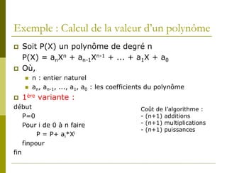 Exemple : Calcul de la valeur d’un polynôme
   Soit P(X) un polynôme de degré n
    P(X) = anXn + an-1Xn-1 + ... + a1X + a0
   Où,
       n : entier naturel
       an, an-1, ..., a1, a0 : les coefficients du polynôme
   1ère variante :
début                                        Coût de l’algorithme :
    P=0                                      - (n+1) additions
    Pour i de 0 à n faire                    - (n+1) multiplications
                                             - (n+1) puissances
         P = P+ ai*Xi
    finpour
fin
 