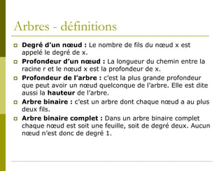 Arbres - définitions
   Degré d’un nœud : Le nombre de fils du nœud x est
    appelé le degré de x.
   Profondeur d’un nœud : La longueur du chemin entre la
    racine r et le nœud x est la profondeur de x.
   Profondeur de l’arbre : c’est la plus grande profondeur
    que peut avoir un nœud quelconque de l’arbre. Elle est dite
    aussi la hauteur de l’arbre.
   Arbre binaire : c’est un arbre dont chaque nœud a au plus
    deux fils.
   Arbre binaire complet : Dans un arbre binaire complet
    chaque nœud est soit une feuille, soit de degré deux. Aucun
    nœud n’est donc de degré 1.
 