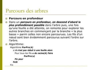 Parcours des arbres
   Parcours en profondeur
   Dans un parcours en profondeur, on descend d’abord le
    plus profondément possible dans l’arbre puis, une fois
    qu’une feuille a été atteinte, on remonte pour explorer les
    autres branches en commençant par la branche « la plus
    basse » parmi celles non encore parcourues. Les fils d’un
    nœud sont bien évidemment parcourus suivant l’ordre sur
    l’arbre.
   Algorithme:
    Algorithme ParPro(A)
       si A n’est pas réduit à une feuille alors
         Pour tous les fils u de racine(A) Faire
                   ParPro(u)
         Fin pour
       finSi
    Fin
 