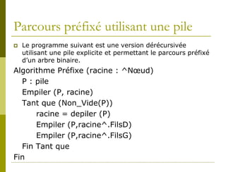Parcours préfixé utilisant une pile
   Le programme suivant est une version dérécursivée
    utilisant une pile explicite et permettant le parcours préfixé
    d’un arbre binaire.
Algorithme Préfixe (racine : ^Nœud)
  P : pile
  Empiler (P, racine)
  Tant que (Non_Vide(P))
      racine = depiler (P)
      Empiler (P,racine^.FilsD)
      Empiler (P,racine^.FilsG)
  Fin Tant que
Fin
 