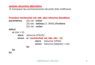 Algorithmique 5 : Récursion 9
version récursive alternative
Æ Comparer les enchaînements récursifs (très inefficace)
Fonction recherche( val, tab, nbr) retourne (booléen)
paramètres (D) val : entier
(D) tab : tableau [1, MAX] d'entiers
(D) nbr : entier
début
si (nbr = 0)
alors retourne (FAUX)
sinon si (recherche( val, tab, nbr - 1))
alors retourne (VRAI)
sinon retourne (tab[nbr] = val)
fsi
fsi
fin
 
