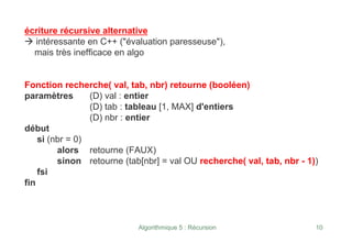 Algorithmique 5 : Récursion 10
écriture récursive alternative
Æ intéressante en C++ ("évaluation paresseuse"),
mais très inefficace en algo
Fonction recherche( val, tab, nbr) retourne (booléen)
paramètres (D) val : entier
(D) tab : tableau [1, MAX] d'entiers
(D) nbr : entier
début
si (nbr = 0)
alors retourne (FAUX)
sinon retourne (tab[nbr] = val OU recherche( val, tab, nbr - 1))
fsi
fin
 