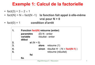 Algorithmique 5 : Récursion 1
Exemple 1: Calcul de la factorielle
• fact(3) = 3 × 2 × 1
• fact(N) = N × fact(N -1) la fonction fait appel à elle-même
vrai pour N > 0
• fact(0) = 1 condition d'arrêt
1. Fonction fact(N) retourne (entier)
paramètre (D) N : entier
variable résultat : entier
début
2. si (N = 0)
3. alors retourne (1)
4. sinon résultat Å ( N × fact(N-1) )
5. retourne (résultat)
fsi
fin
 