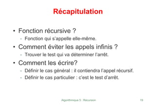 Algorithmique 5 : Récursion 19
Récapitulation
• Fonction récursive ?
- Fonction qui s’appelle elle-même.
• Comment éviter les appels infinis ?
- Trouver le test qui va déterminer l’arrêt.
• Comment les écrire?
- Définir le cas général : il contiendra l’appel récursif.
- Définir le cas particulier : c’est le test d’arrêt.
 