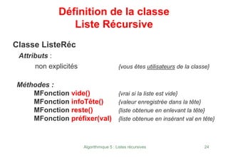 Algorithmique 5 : Listes récursives 24
Définition de la classe
Liste Récursive
Classe ListeRéc
Attributs :
non explicités {vous êtes utilisateurs de la classe}
Méthodes :
MFonction vide() {vrai si la liste est vide}
MFonction infoTête() {valeur enregistrée dans la tête}
MFonction reste() {liste obtenue en enlevant la tête}
MFonction préfixer(val) {liste obtenue en insérant val en tête}
 