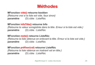 Algorithmique 5 : Listes récursives 25
Méthodes
MFonction vide() retourne booléen
{Retourne vrai si la liste est vide, faux sinon}
paramètre (D) cible : ListeRéc
MFonction infoTête() retourne Info
{Retourne la valeur enregistrée dans la tête. Erreur si la liste est vide.}
paramètre (D) cible : ListeRéc
MFonction reste() retourne ListeRéc
{Retourne la liste obtenue en enlevant la tête. Erreur si la liste est vide.}
paramètre (D) cible : ListeRéc
MFonction préfixer(val) retourne ListeRéc
{Retourne la liste obtenue en insérant val en tête.}
paramètre (D) cible : ListeRéc
 