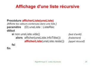 Algorithmique 5 : Listes récursives 26
Affichage d'une liste récursive
Procédure afficherListe(uneListe)
{Affiche les valeurs contenues dans une liste.}
paramètre (D) uneListe : ListeRéc
début
si non uneListe.vide() {test d’arrêt}
alors afficher(uneListe.infoTête()) {traitement}
afficherListe(uneListe.reste()) {appel récursif}
fsi
fin
 