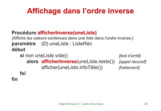 Algorithmique 5 : Listes récursives 29
Affichage dans l’ordre inverse
Procédure afficherInverse(uneListe)
{Affiche les valeurs contenues dans une liste dans l’ordre inverse.}
paramètre (D) uneListe : ListeRéc
début
si non uneListe.vide() {test d’arrêt}
alors afficherInverse(uneListe.reste()) {appel récursif}
afficher(uneListe.infoTête()) {traitement}
fsi
fin
 