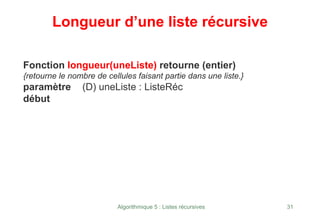 Algorithmique 5 : Listes récursives 31
Longueur d’une liste récursive
Fonction longueur(uneListe) retourne (entier)
{retourne le nombre de cellules faisant partie dans une liste.}
paramètre (D) uneListe : ListeRéc
début
 