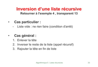 Algorithmique 5 : Listes récursives 33
Inversion d’une liste récursive
Retourner à l'exemple 4 , transparent 13
• Cas particulier :
- Liste vide : ne rien faire (condition d'arrêt)
• Cas général :
1. Enlever la tête
2. Inverser le reste de la liste (appel récursif)
3. Rajouter la tête en fin de liste
 