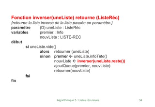 Algorithmique 5 : Listes récursives 34
Fonction inverser(uneListe) retourne (ListeRéc)
{retourne la liste inverse de la liste passée en paramètre.}
paramètre (D) uneListe : ListeRéc
variables premier : Info
nouvListe : LISTE-REC
début
si uneListe.vide()
alors retourner (uneListe)
sinon premier Å uneListe.infoTête()
nouvListe Å inverser(uneListe.reste())
ajoutQueue(premier, nouvListe)
retourner(nouvListe)
fsi
fin
 