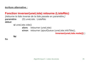 Algorithmique 5 : Listes récursives 35
écriture alternative :
Fonction inverser(uneListe) retourne (ListeRéc)
{retourne la liste inverse de la liste passée en paramètre.}
paramètre (D) uneListe : ListeRéc
début
si uneListe.vide()
alors retourner (uneListe)
sinon retourner (ajoutQueue (uneListe.infoTête(),
inverser(uneListe.reste()) )
fsi
fin
 