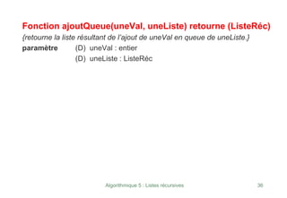 Algorithmique 5 : Listes récursives 36
Fonction ajoutQueue(uneVal, uneListe) retourne (ListeRéc)
{retourne la liste résultant de l’ajout de uneVal en queue de uneListe.}
paramètre (D) uneVal : entier
(D) uneListe : ListeRéc
 