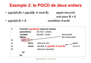Algorithmique 5 : Récursion 3
Exemple 2: le PGCD de deux entiers
• pgcd(A,B) = pgcd(B, A mod B) appel récursif,
vrai pour B > 0
• pgcd(A,0) = A condition d'arrêt
1. Fonction pgcd(A,B) retourne (entier)
paramètres (D) A,B : entiers
variable résultat : entier test d’arrêt
début de la récursion
2. si B = 0
3. alors retourner (A) appel
4. sinon résultat Å pgcd(B, A mod B) récursif
5. retourne (résultat)
fsi
fin
 