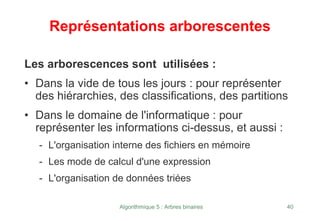 Algorithmique 5 : Arbres binaires 40
Représentations arborescentes
Les arborescences sont utilisées :
• Dans la vide de tous les jours : pour représenter
des hiérarchies, des classifications, des partitions
• Dans le domaine de l'informatique : pour
représenter les informations ci-dessus, et aussi :
- L'organisation interne des fichiers en mémoire
- Les mode de calcul d'une expression
- L'organisation de données triées
 