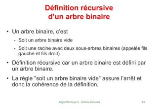 Algorithmique 5 : Arbres binaires 43
Définition récursive
d’un arbre binaire
• Un arbre binaire, c’est
- Soit un arbre binaire vide
- Soit une racine avec deux sous-arbres binaires (appelés fils
gauche et fils droit)
• Définition récursive car un arbre binaire est défini par
un arbre binaire.
• La règle "soit un arbre binaire vide" assure l’arrêt et
donc la cohérence de la définition.
 