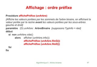 Algorithmique 5 : Arbres binaires 47
Affichage : ordre préfixe
Procédure affichePréfixe (unArbre)
{Affiche les valeurs portées par les sommets de l'arbre binaire, en affichant la
valeur portée par la racine avant les valeurs portées par les sous-arbres
gauche et droit}
paramètre (D) unArbre : ArbreBinaire {supposons TypInfo = réel}
début
si non unArbre.vide()
alors afficher (unArbre.info())
affichePréfixe (unArbre.filsG())
affichePréfixe (unArbre.filsD())
fsi
fin
 