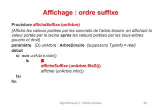 Algorithmique 5 : Arbres binaires 49
Affichage : ordre suffixe
Procédure afficheSuffixe (unArbre)
{Affiche les valeurs portées par les sommets de l'arbre binaire, en affichant la
valeur portée par la racine après les valeurs portées par les sous-arbres
gauche et droit}
paramètre (D) unArbre : ArbreBinaire {supposons TypInfo = réel}
début
si non unArbre.vide()
a
l
o
r
s a
f
f
i
c
h
e
S
u
f
f
i
x
e
(
u
n
A
r
b
r
e
.
f
i
l
s
G
(
)
)
afficheSuffixe (unArbre.filsD())
afficher (unArbre.info())
fsi
fin
 