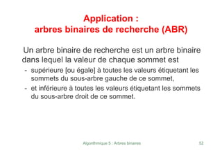Algorithmique 5 : Arbres binaires 52
Application :
arbres binaires de recherche (ABR)
Un arbre binaire de recherche est un arbre binaire
dans lequel la valeur de chaque sommet est
- supérieure [ou égale] à toutes les valeurs étiquetant les
sommets du sous-arbre gauche de ce sommet,
- et inférieure à toutes les valeurs étiquetant les sommets
du sous-arbre droit de ce sommet.
 
