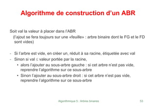 Algorithmique 5 : Arbres binaires 53
Algorithme de construction d’un ABR
Soit val la valeur à placer dans l’ABR
(l’ajout se fera toujours sur une «feuille» : arbre binaire dont le FG et le FD
sont vides)
- Si l’arbre est vide, en créer un, réduit à sa racine, étiquetée avec val
- Sinon si val ≤ valeur portée par la racine,
• alors l’ajouter au sous-arbre gauche : si cet arbre n’est pas vide,
reprendre l’algorithme sur ce sous-arbre
• Sinon l’ajouter au sous-arbre droit : si cet arbre n’est pas vide,
reprendre l’algorithme sur ce sous-arbre
 