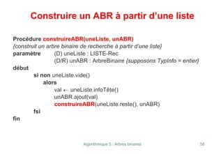 Algorithmique 5 : Arbres binaires 58
Construire un ABR à partir d’une liste
Procédure construireABR(uneListe, unABR)
{construit un arbre binaire de recherche à partir d’une liste}
paramètre (D) uneListe : LISTE-Rec
(D/R) unABR : ArbreBinaire {supposons TypInfo = entier}
début
si non uneListe.vide()
alors
val ← uneListe.infoTête()
unABR.ajout(val)
construireABR(uneListe.reste(), unABR)
fsi
fin
 