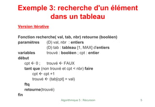 Algorithmique 5 : Récursion 5
Exemple 3: recherche d'un élément
dans un tableau
Version itérative
Fonction recherche( val, tab, nbr) retourne (booléen)
paramètres (D) val, nbr : entiers
(D) tab : tableau [1, MAX] d'entiers
variables trouvé : booléen ; cpt : entier
début
cpt Å 0 ; trouvé Å FAUX
tant que (non trouvé et cpt < nbr) faire
cpt Å cpt +1
trouvé Å (tab[cpt] = val)
ftq
retourne(trouvé)
fin
 