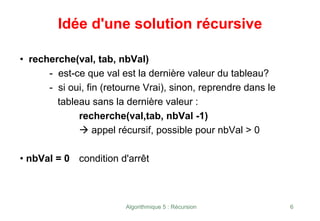 Algorithmique 5 : Récursion 6
• recherche(val, tab, nbVal)
- est-ce que val est la dernière valeur du tableau?
- si oui, fin (retourne Vrai), sinon, reprendre dans le
tableau sans la dernière valeur :
recherche(val,tab, nbVal -1)
Æ appel récursif, possible pour nbVal > 0
• nbVal = 0 condition d'arrêt
Idée d'une solution récursive
 