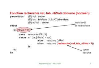 Algorithmique 5 : Récursion 7
Fonction recherche( val, tab, nbVal) retourne (booléen)
paramètres (D) val : entier
(D) tab : tableau [1, MAX] d'entiers
(D) nbVal : entier test d’arrêt
début de la récursion
si (nbVal = 0)
alors retourne (FAUX)
sinon si (tab[nbVal] = val)
alors retourne (VRAI)
sinon retourne (recherche( val, tab, nbVal - 1))
fsi
fsi appel
fin récursif
 