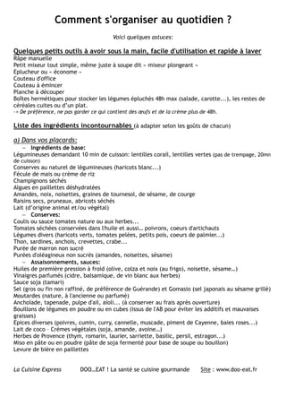 Comment s'organiser au quotidien ?
                                        Voici quelques astuces:

Quelques petits outils à avoir sous la main, facile d'utilisation et rapide à laver
Râpe manuelle
Petit mixeur tout simple, même juste à soupe dit « mixeur plongeant »
Eplucheur ou « économe »
Couteau d'office
Couteau à émincer
Planche à découper
Boîtes hermétiques pour stocker les légumes épluchés 48h max (salade, carotte...), les restes de
céréales cuites ou d’un plat.
-> De préférence, ne pas garder ce qui contient des œufs et de la crème plus de 48h.

Liste des ingrédients incontournables (à adapter selon les goûts de chacun)

a) Dans vos placards:
   − Ingrédients de base:
Légumineuses demandant 10 min de cuisson: lentilles corail, lentilles vertes (pas de trempage, 20mn
de cuisson)
Conserves au naturel de légumineuses (haricots blanc...)
Fécule de mais ou crème de riz
Champignons séchés
Algues en paillettes déshydratées
Amandes, noix, noisettes, graines de tournesol, de sésame, de courge
Raisins secs, pruneaux, abricots séchés
Lait (d’origine animal et/ou végétal)
    − Conserves:
Coulis ou sauce tomates nature ou aux herbes...
Tomates séchées conservées dans l'huile et aussi… poivrons, coeurs d'artichauts
Légumes divers (haricots verts, tomates pelées, petits pois, coeurs de palmier...)
Thon, sardines, anchois, crevettes, crabe...
Purée de marron non sucré
Purées d'oléagineux non sucrés (amandes, noisettes, sésame)
    − Assaisonnements, sauces:
Huiles de première pression à froid (olive, colza et noix (au frigo), noisette, sésame…)
Vinaigres parfumés (cidre, balsamique, de vin blanc aux herbes)
Sauce soja (tamari)
Sel (gros ou fin non raffiné, de préférence de Guérande) et Gomasio (sel japonais au sésame grillé)
Moutardes (nature, à l'ancienne ou parfumé)
Anchoïade, tapenade, pulpe d'ail, aïoli... (à conserver au frais après ouverture)
Bouillons de légumes en poudre ou en cubes (issus de l'AB pour éviter les additifs et mauvaises
graisses)
Epices diverses (poivres, cumin, curry, cannelle, muscade, piment de Cayenne, baies roses...)
Lait de coco – Crèmes végétales (soja, amande, avoine…)
Herbes de Provence (thym, romarin, laurier, sarriette, basilic, persil, estragon...)
Miso en pâte ou en poudre (pâte de soja fermenté pour base de soupe ou bouillon)
Levure de bière en paillettes


La Cuisine Express         DOO…EAT ! La santé se cuisine gourmande           Site : www.doo-eat.fr
 